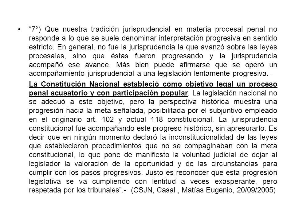 7°) Que nuestra tradición jurisprudencial en materia procesal penal no responde a lo que se suele denominar interpretación progresiva en sentido estricto. En general, no fue la jurisprudencia la que avanzó sobre las leyes procesales, sino que éstas fueron progresando y la jurisprudencia acompañó ese avance. Más bien puede afirmarse que se operó un acompañamiento jurisprudencial a una legislación lentamente progresiva.-