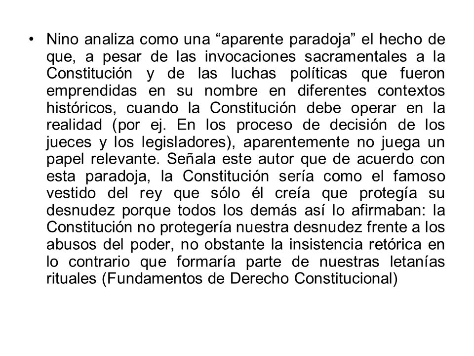 Nino analiza como una aparente paradoja el hecho de que, a pesar de las invocaciones sacramentales a la Constitución y de las luchas políticas que fueron emprendidas en su nombre en diferentes contextos históricos, cuando la Constitución debe operar en la realidad (por ej.