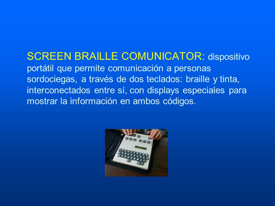 SCREEN BRAILLE COMUNICATOR: dispositivo portátil que permite comunicación a personas sordociegas, a través de dos teclados: braille y tinta, interconectados entre sí, con displays especiales para mostrar la información en ambos códigos.