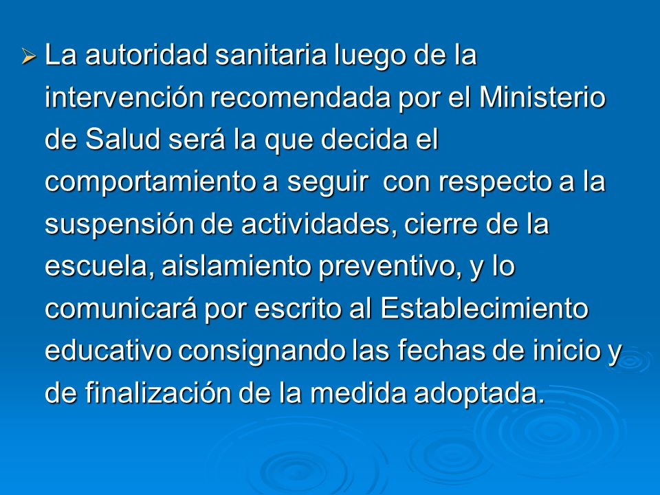 La autoridad sanitaria luego de la intervención recomendada por el Ministerio de Salud será la que decida el comportamiento a seguir con respecto a la suspensión de actividades, cierre de la escuela, aislamiento preventivo, y lo comunicará por escrito al Establecimiento educativo consignando las fechas de inicio y de finalización de la medida adoptada.