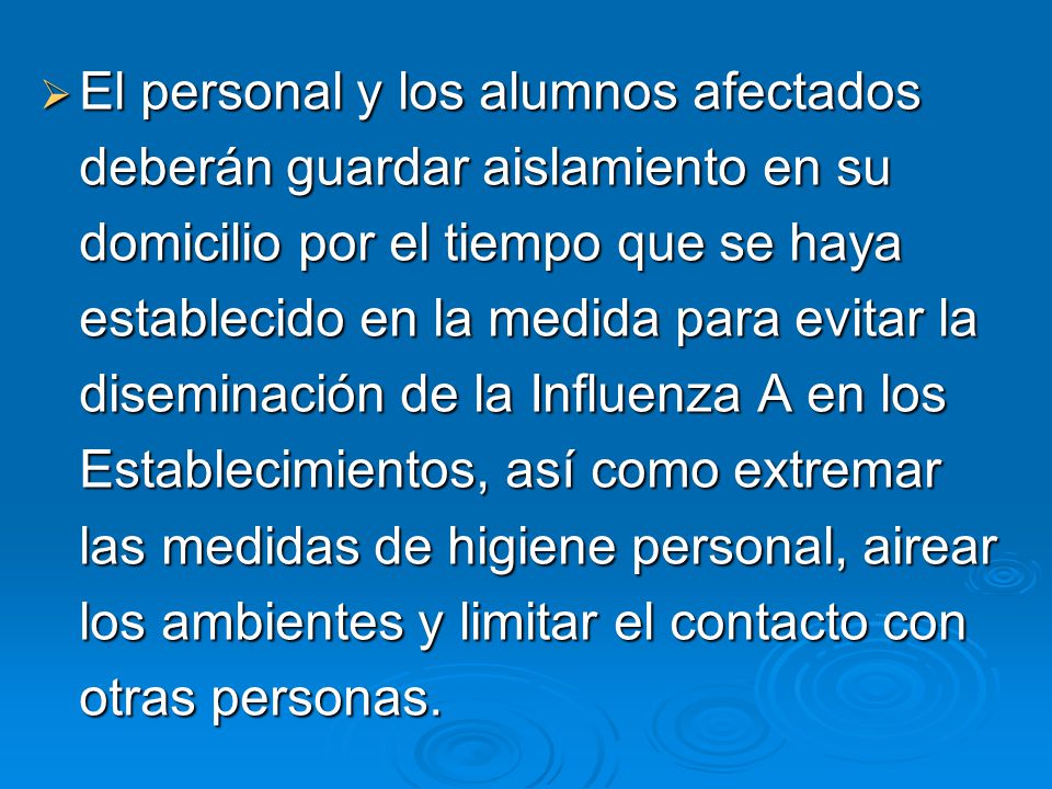 El personal y los alumnos afectados deberán guardar aislamiento en su domicilio por el tiempo que se haya establecido en la medida para evitar la diseminación de la Influenza A en los Establecimientos, así como extremar las medidas de higiene personal, airear los ambientes y limitar el contacto con otras personas.