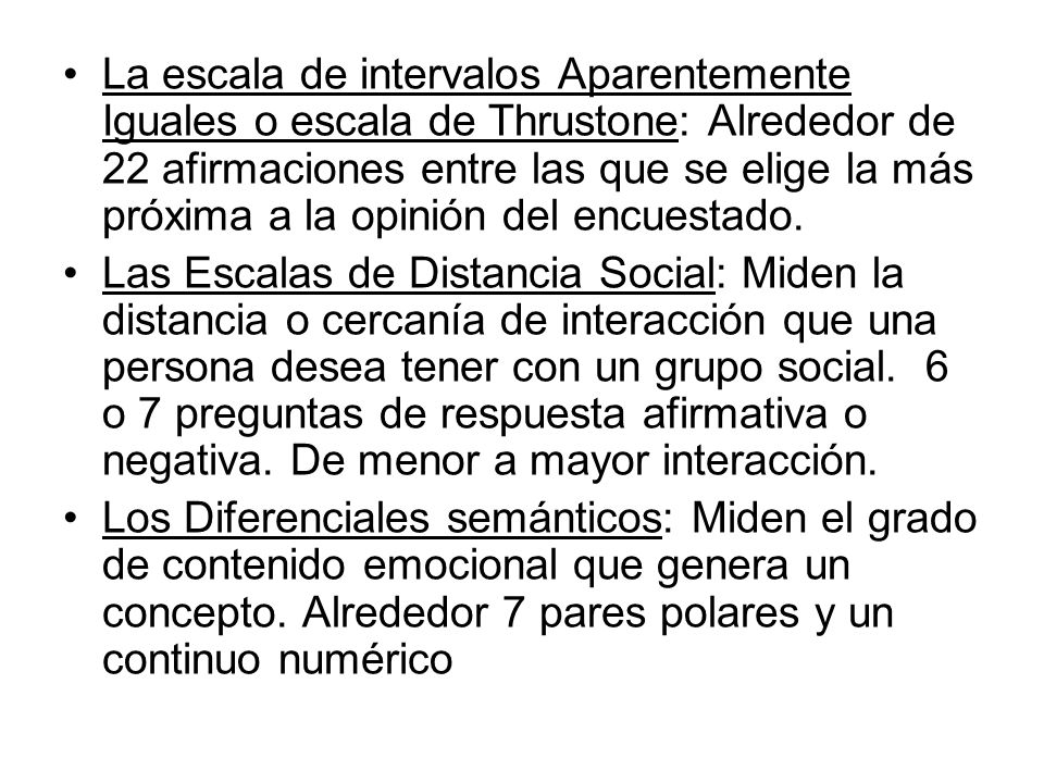 La escala de intervalos Aparentemente Iguales o escala de Thrustone: Alrededor de 22 afirmaciones entre las que se elige la más próxima a la opinión del encuestado.