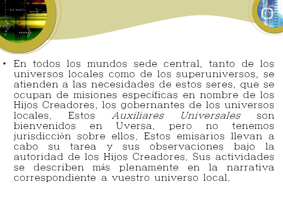 En todos los mundos sede central, tanto de los universos locales como de los superuniversos, se atienden a las necesidades de estos seres, que se ocupan de misiones específicas en nombre de los Hijos Creadores, los gobernantes de los universos locales.