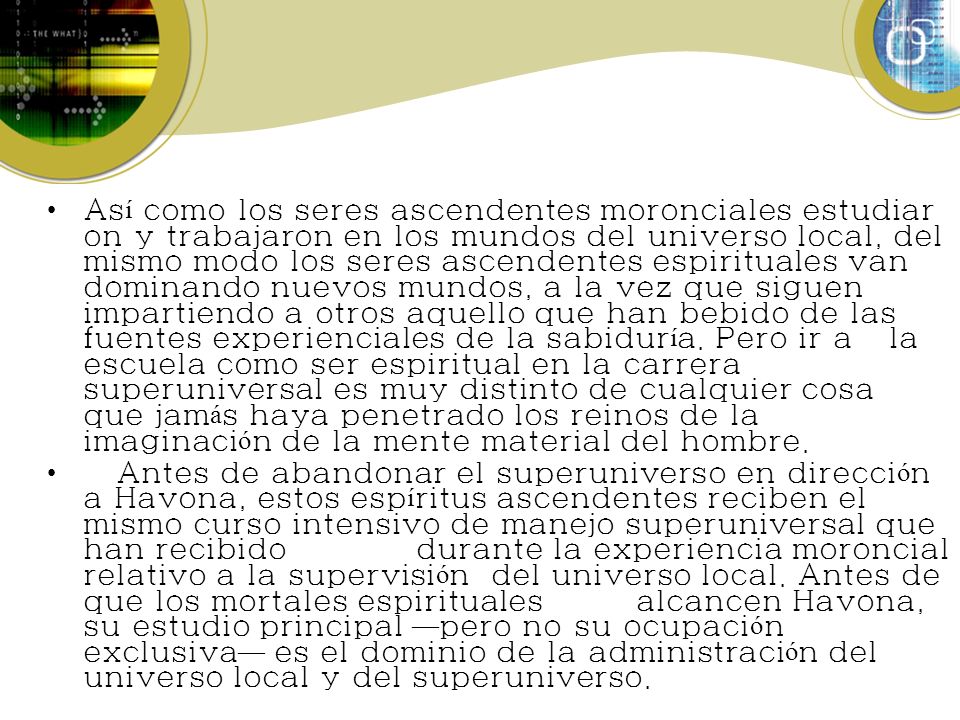 Así como los seres ascendentes moronciales estudiaron y trabajaron en los mundos del universo local, del mismo modo los seres ascendentes espirituales van dominando nuevos mundos, a la vez que siguen impartiendo a otros aquello que han bebido de las fuentes experienciales de la sabiduría. Pero ir a la escuela como ser espiritual en la carrera superuniversal es muy distinto de cualquier cosa que jamás haya penetrado los reinos de la imaginación de la mente material del hombre.