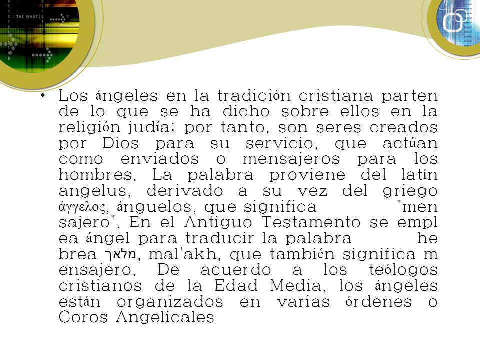 Los ángeles en la tradición cristiana parten de lo que se ha dicho sobre ellos en la religión judía; por tanto, son seres creados por Dios para su servicio, que actúan como enviados o mensajeros para los hombres.