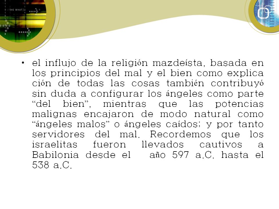 el influjo de la religión mazdeísta, basada en los principios del mal y el bien como explicación de todas las cosas también contribuyó sin duda a configurar los ángeles como parte del bien , mientras que las potencias malignas encajaron de modo natural como ángeles malos o ángeles caídos; y por tanto servidores del mal.