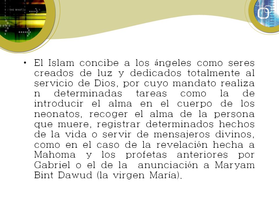 El Islam concibe a los ángeles como seres creados de luz y dedicados totalmente al servicio de Dios, por cuyo mandato realizan determinadas tareas como la de introducir el alma en el cuerpo de los neonatos, recoger el alma de la persona que muere, registrar determinados hechos de la vida o servir de mensajeros divinos, como en el caso de la revelación hecha a Mahoma y los profetas anteriores por Gabriel o el de la anunciación a Maryam Bint Dawud (la virgen María).