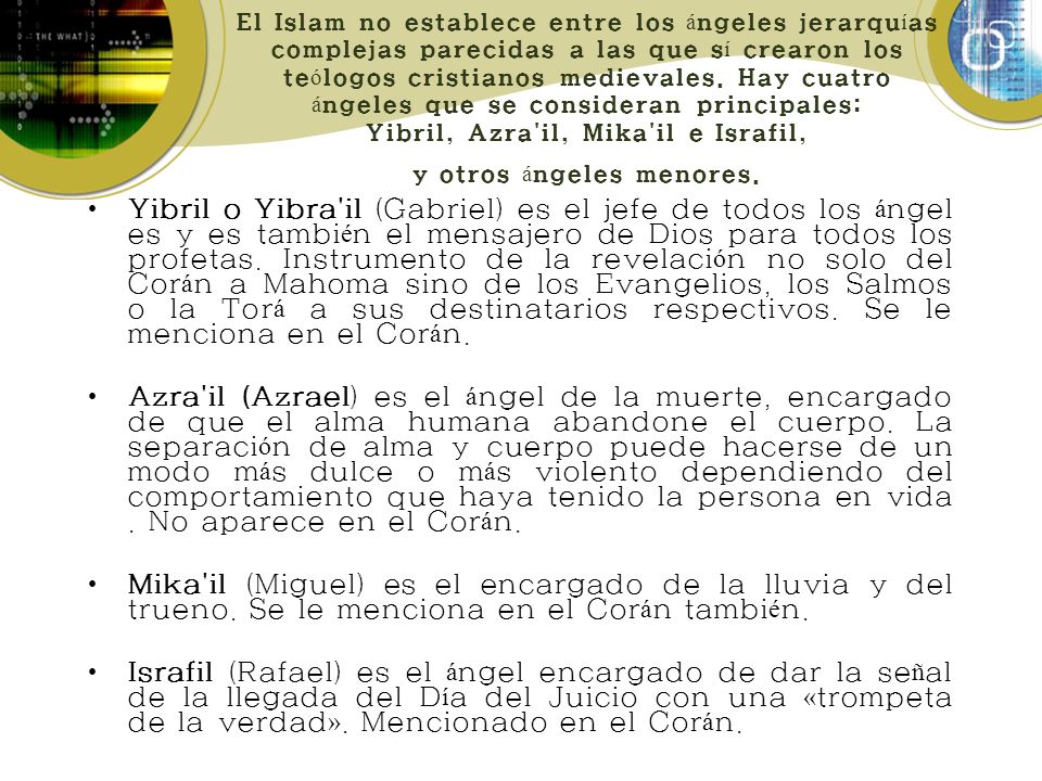 El Islam no establece entre los ángeles jerarquías complejas parecidas a las que sí crearon los teólogos cristianos medievales. Hay cuatro ángeles que se consideran principales: Yibril, Azra il, Mika il e Israfil, y otros ángeles menores.