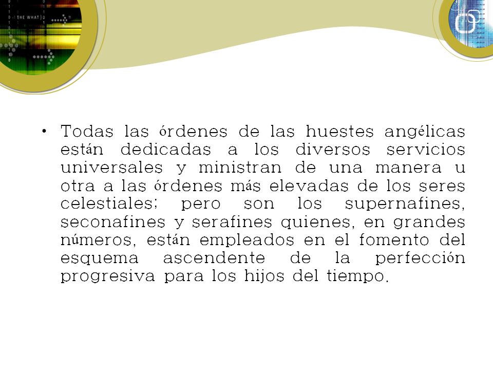 Todas las órdenes de las huestes angélicas están dedicadas a los diversos servicios universales y ministran de una manera u otra a las órdenes más elevadas de los seres celestiales; pero son los supernafines, seconafines y serafines quienes, en grandes números, están empleados en el fomento del esquema ascendente de la perfección progresiva para los hijos del tiempo.