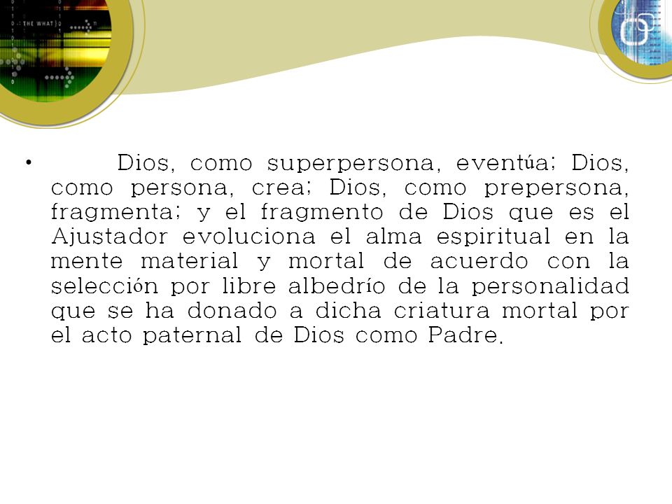 Dios, como superpersona, eventúa; Dios, como persona, crea; Dios, como prepersona, fragmenta; y el fragmento de Dios que es el Ajustador evoluciona el alma espiritual en la mente material y mortal de acuerdo con la selección por libre albedrío de la personalidad que se ha donado a dicha criatura mortal por el acto paternal de Dios como Padre.