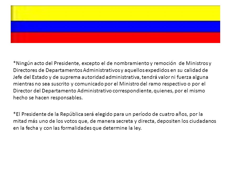 *Ningún acto del Presidente, excepto el de nombramiento y remoción de Ministros y Directores de Departamentos Administrativos y aquellos expedidos en su calidad de Jefe del Estado y de suprema autoridad administrativa, tendrá valor ni fuerza alguna mientras no sea suscrito y comunicado por el Ministro del ramo respectivo o por el Director del Departamento Administrativo correspondiente, quienes, por el mismo hecho se hacen responsables.