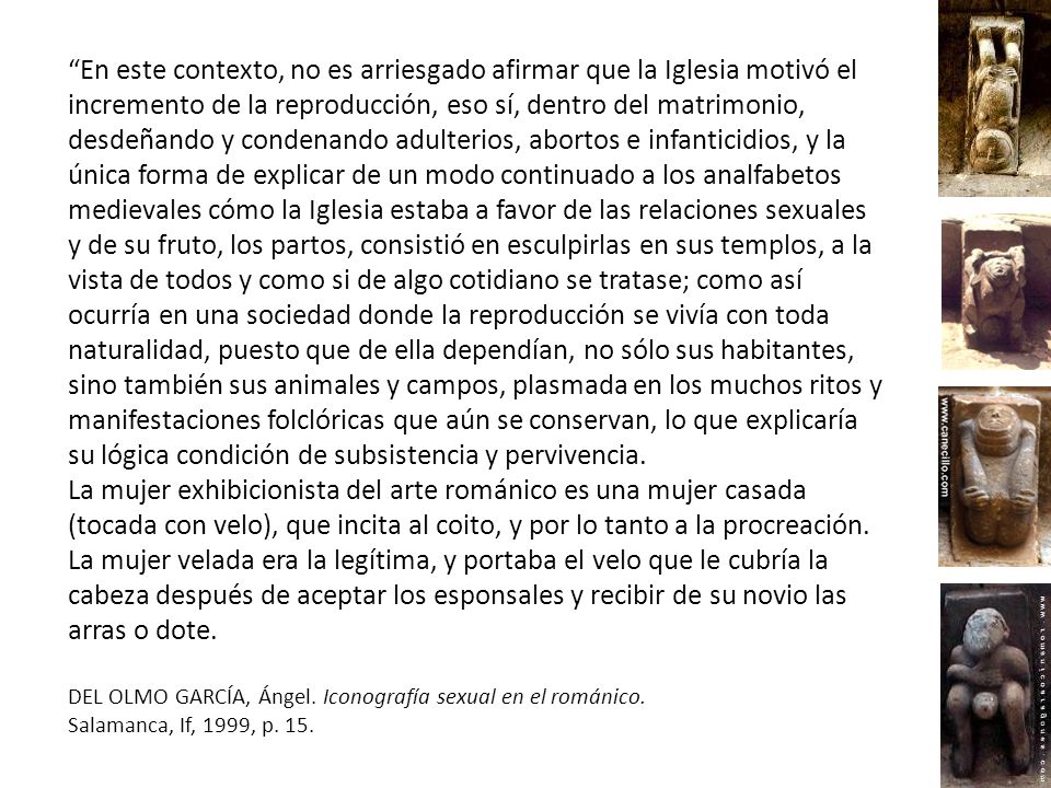 En este contexto, no es arriesgado afirmar que la Iglesia motivó el incremento de la reproducción, eso sí, dentro del matrimonio, desdeñando y condenando adulterios, abortos e infanticidios, y la única forma de explicar de un modo continuado a los analfabetos medievales cómo la Iglesia estaba a favor de las relaciones sexuales y de su fruto, los partos, consistió en esculpirlas en sus templos, a la vista de todos y como si de algo cotidiano se tratase; como así ocurría en una sociedad donde la reproducción se vivía con toda naturalidad, puesto que de ella dependían, no sólo sus habitantes, sino también sus animales y campos, plasmada en los muchos ritos y manifestaciones folclóricas que aún se conservan, lo que explicaría su lógica condición de subsistencia y pervivencia.