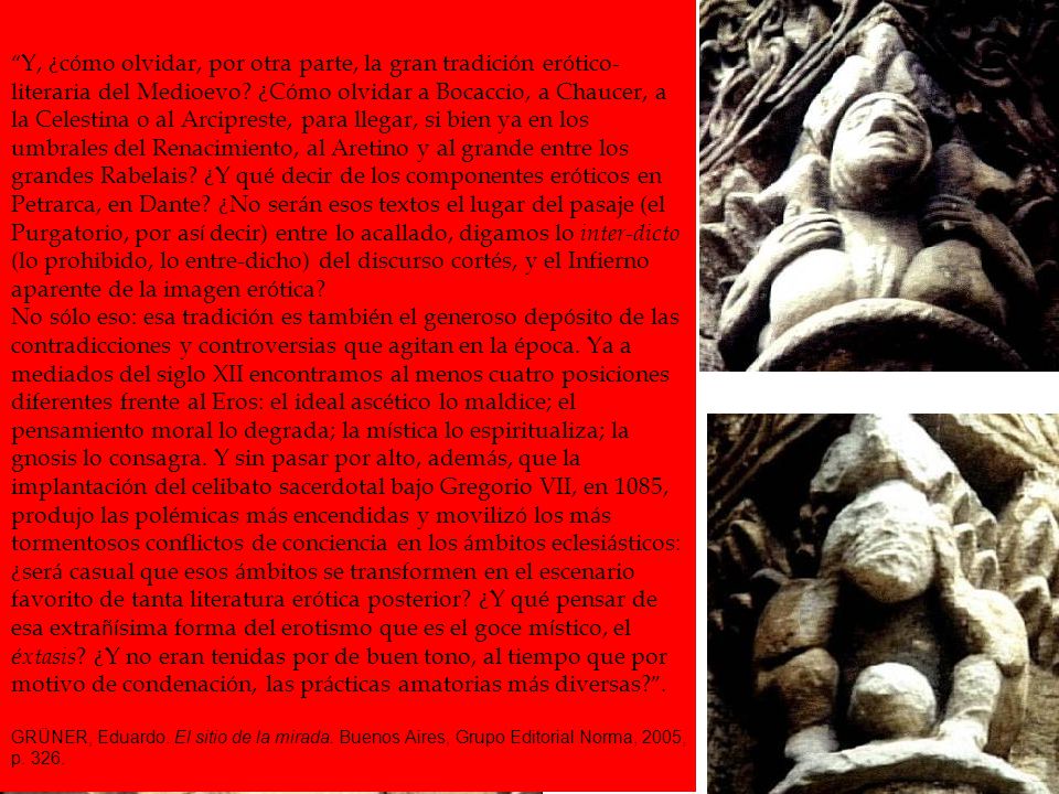Y, ¿cómo olvidar, por otra parte, la gran tradición erótico-literaria del Medioevo ¿Cómo olvidar a Bocaccio, a Chaucer, a la Celestina o al Arcipreste, para llegar, si bien ya en los umbrales del Renacimiento, al Aretino y al grande entre los grandes Rabelais ¿Y qué decir de los componentes eróticos en Petrarca, en Dante ¿No serán esos textos el lugar del pasaje (el Purgatorio, por así decir) entre lo acallado, digamos lo inter-dicto (lo prohibido, lo entre-dicho) del discurso cortés, y el Infierno aparente de la imagen erótica