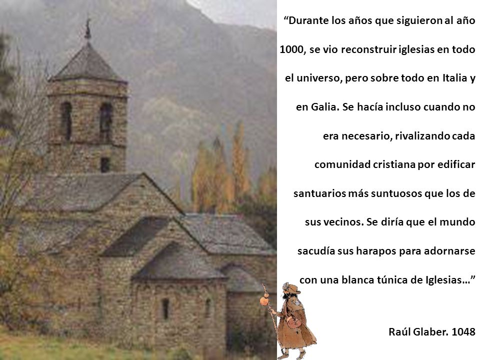 Durante los años que siguieron al año 1000, se vio reconstruir iglesias en todo el universo, pero sobre todo en Italia y en Galia. Se hacía incluso cuando no era necesario, rivalizando cada comunidad cristiana por edificar santuarios más suntuosos que los de sus vecinos. Se diría que el mundo sacudía sus harapos para adornarse con una blanca túnica de Iglesias…