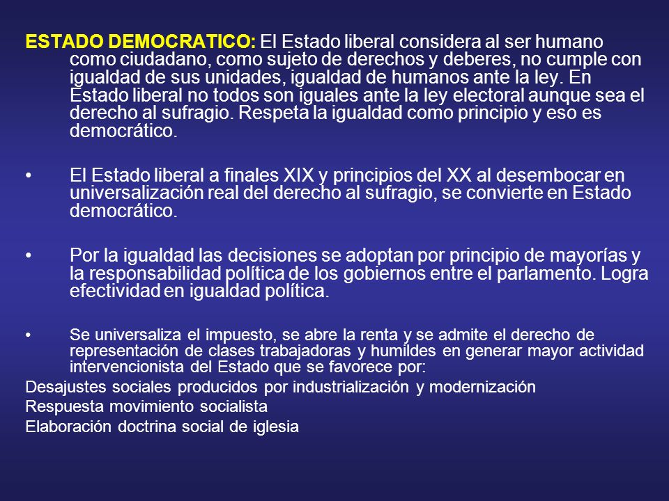 ESTADO DEMOCRATICO: El Estado liberal considera al ser humano como ciudadano, como sujeto de derechos y deberes, no cumple con igualdad de sus unidades, igualdad de humanos ante la ley. En Estado liberal no todos son iguales ante la ley electoral aunque sea el derecho al sufragio. Respeta la igualdad como principio y eso es democrático.