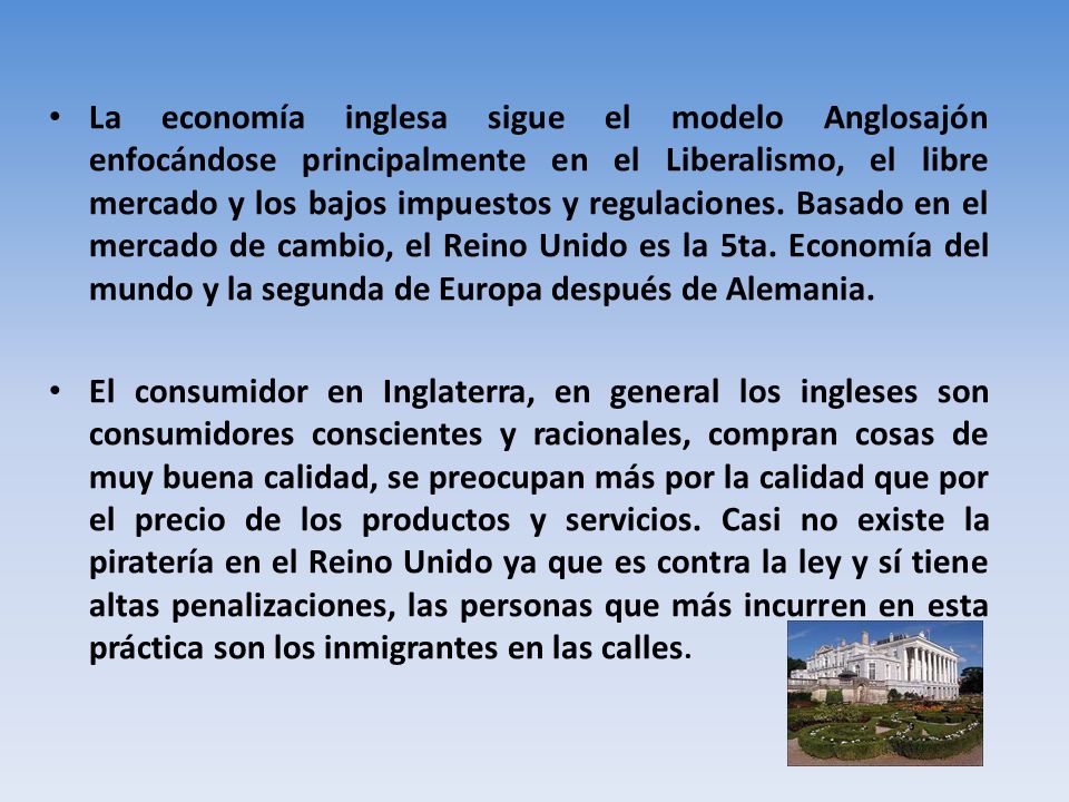 La economía inglesa sigue el modelo Anglosajón enfocándose principalmente en el Liberalismo, el libre mercado y los bajos impuestos y regulaciones. Basado en el mercado de cambio, el Reino Unido es la 5ta. Economía del mundo y la segunda de Europa después de Alemania.