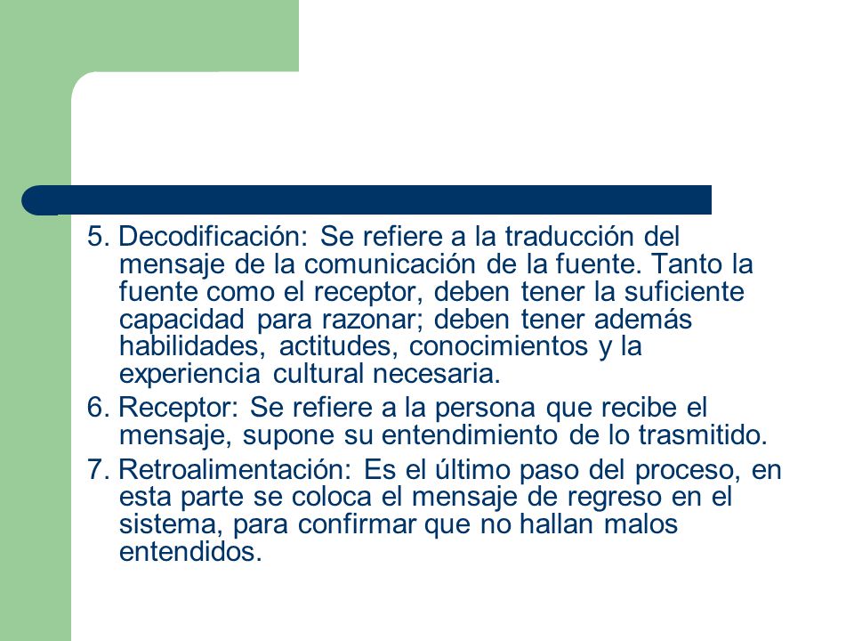 5. Decodificación: Se refiere a la traducción del mensaje de la comunicación de la fuente. Tanto la fuente como el receptor, deben tener la suficiente capacidad para razonar; deben tener además habilidades, actitudes, conocimientos y la experiencia cultural necesaria.