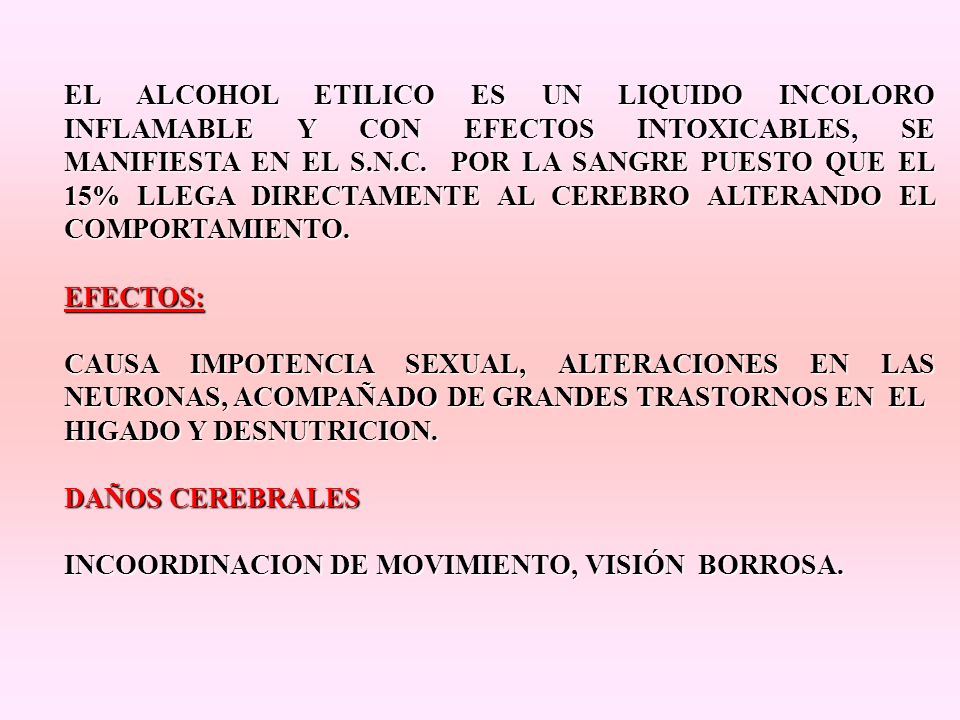 EL ALCOHOL ETILICO ES UN LIQUIDO INCOLORO INFLAMABLE Y CON EFECTOS INTOXICABLES, SE MANIFIESTA EN EL S.N.C. POR LA SANGRE PUESTO QUE EL 15% LLEGA DIRECTAMENTE AL CEREBRO ALTERANDO EL COMPORTAMIENTO.