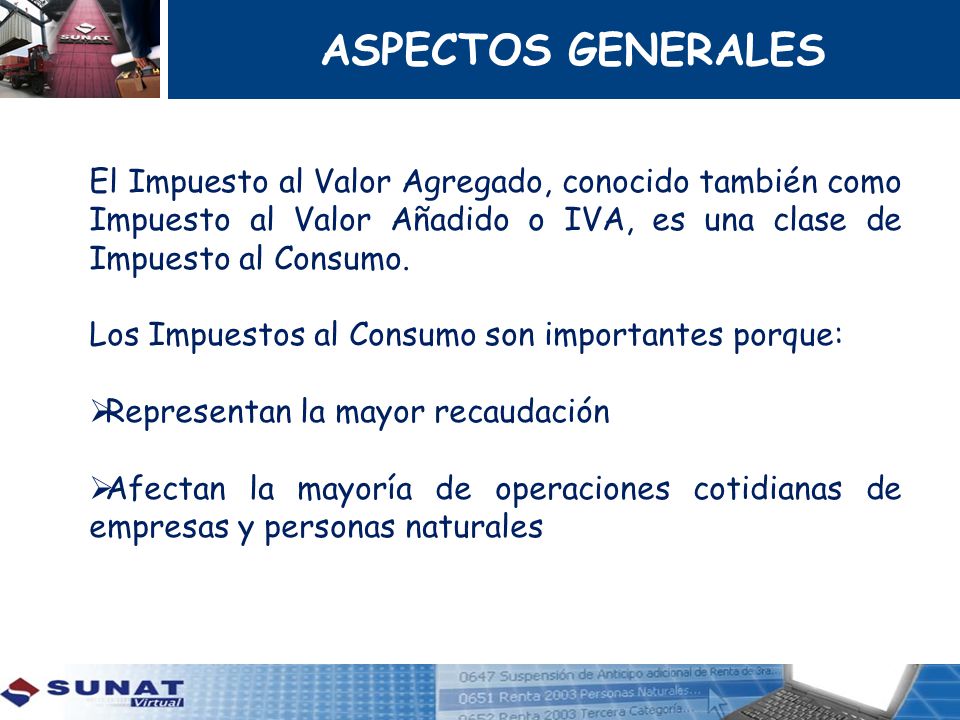 ASPECTOS GENERALES El Impuesto al Valor Agregado, conocido también como Impuesto al Valor Añadido o IVA, es una clase de Impuesto al Consumo.