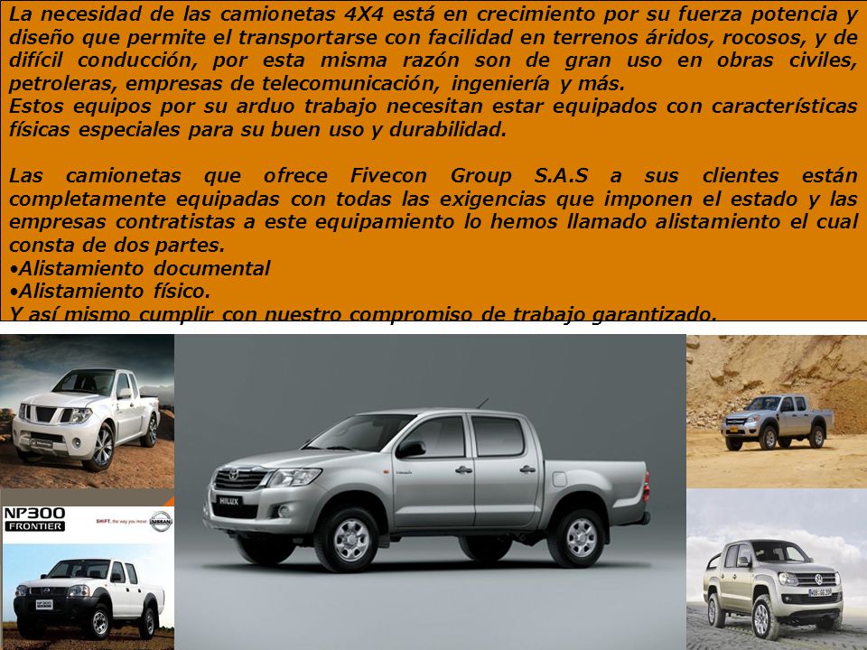 La necesidad de las camionetas 4X4 está en crecimiento por su fuerza potencia y diseño que permite el transportarse con facilidad en terrenos áridos, rocosos, y de difícil conducción, por esta misma razón son de gran uso en obras civiles, petroleras, empresas de telecomunicación, ingeniería y más.