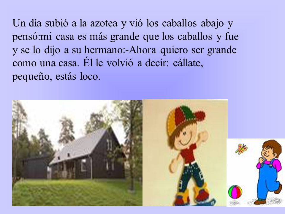 Un día subió a la azotea y vió los caballos abajo y pensó:mi casa es más grande que los caballos y fue y se lo dijo a su hermano:-Ahora quiero ser grande como una casa.