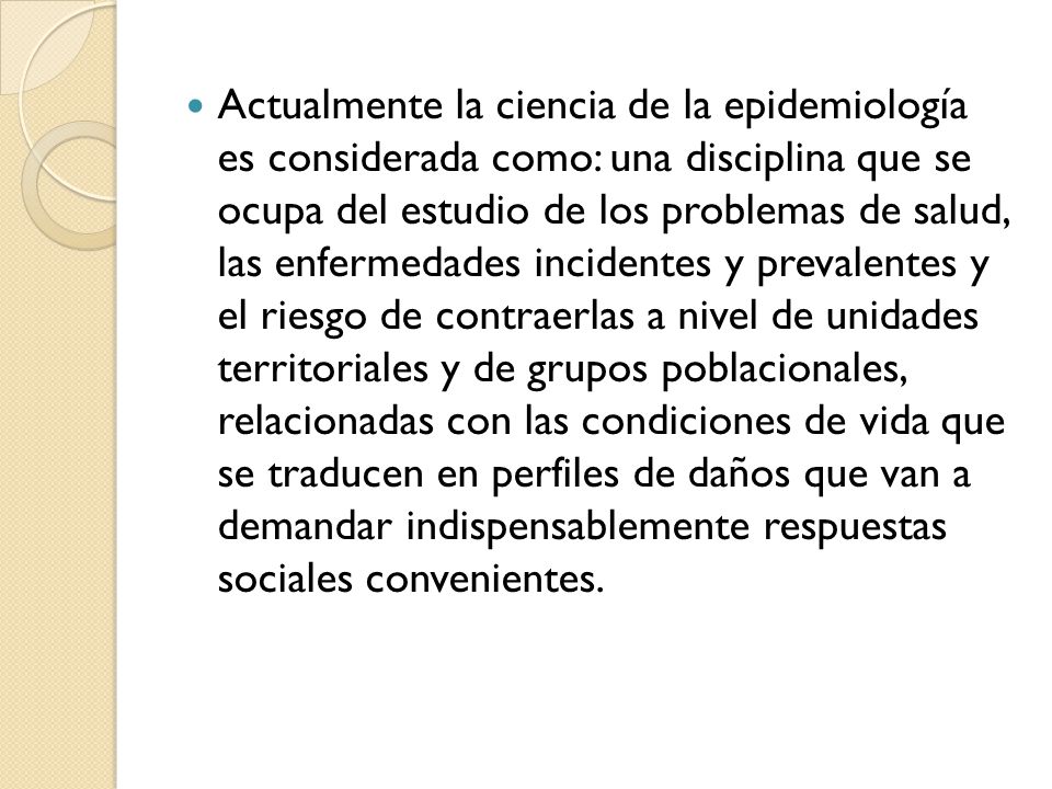 Actualmente la ciencia de la epidemiología es considerada como: una disciplina que se ocupa del estudio de los problemas de salud, las enfermedades incidentes y prevalentes y el riesgo de contraerlas a nivel de unidades territoriales y de grupos poblacionales, relacionadas con las condiciones de vida que se traducen en perfiles de daños que van a demandar indispensablemente respuestas sociales convenientes.