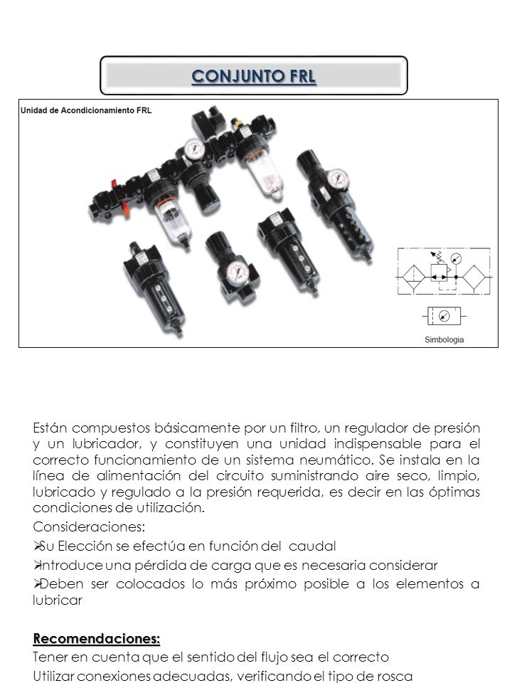 Están compuestos básicamente por un filtro, un regulador de presión y un lubricador, y constituyen una unidad indispensable para el correcto funcionamiento de un sistema neumático. Se instala en la línea de alimentación del circuito suministrando aire seco, limpio, lubricado y regulado a la presión requerida, es decir en las óptimas condiciones de utilización.