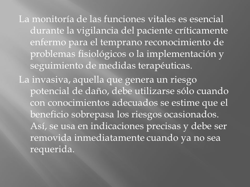 La monitoría de las funciones vitales es esencial durante la vigilancia del paciente críticamente enfermo para el temprano reconocimiento de problemas fisiológicos o la implementación y seguimiento de medidas terapéuticas.