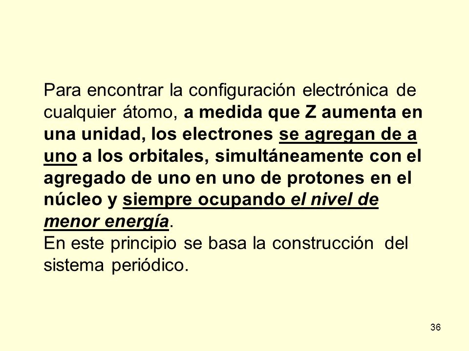 Para encontrar la configuración electrónica de cualquier átomo, a medida que Z aumenta en una unidad, los electrones se agregan de a uno a los orbitales, simultáneamente con el agregado de uno en uno de protones en el núcleo y siempre ocupando el nivel de menor energía.