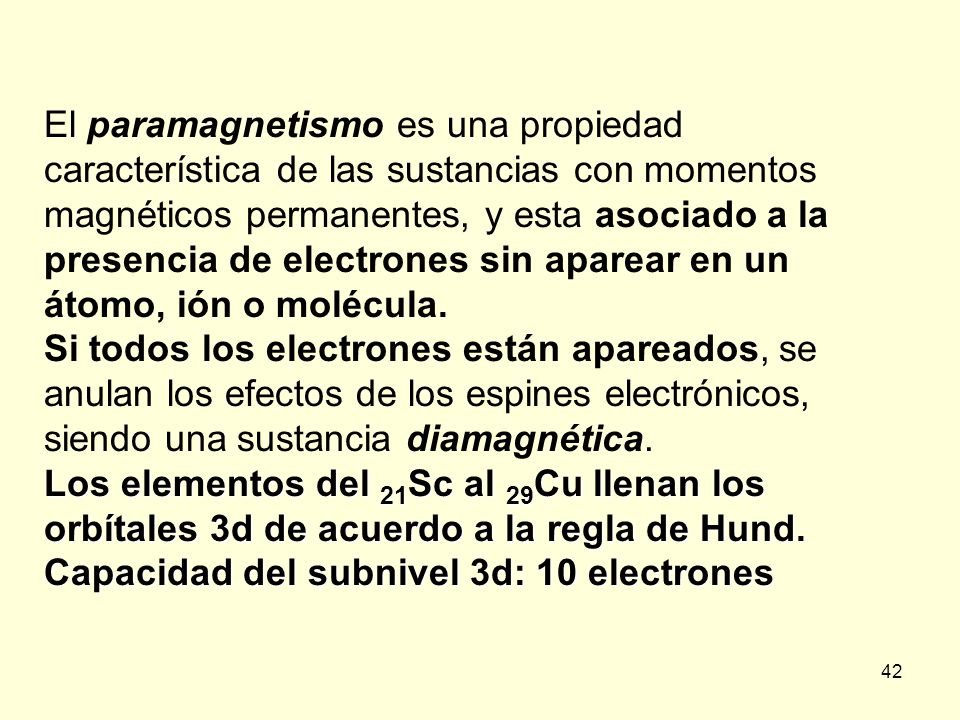 El paramagnetismo es una propiedad característica de las sustancias con momentos magnéticos permanentes, y esta asociado a la presencia de electrones sin aparear en un átomo, ión o molécula.