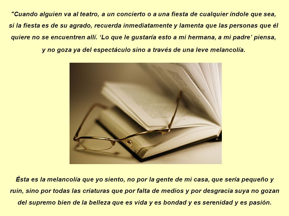 Cuando alguien va al teatro, a un concierto o a una fiesta de cualquier índole que sea, si la fiesta es de su agrado, recuerda inmediatamente y lamenta que las personas que él quiere no se encuentren allí. ‘Lo que le gustaría esto a mi hermana, a mi padre’ piensa, y no goza ya del espectáculo sino a través de una leve melancolía.