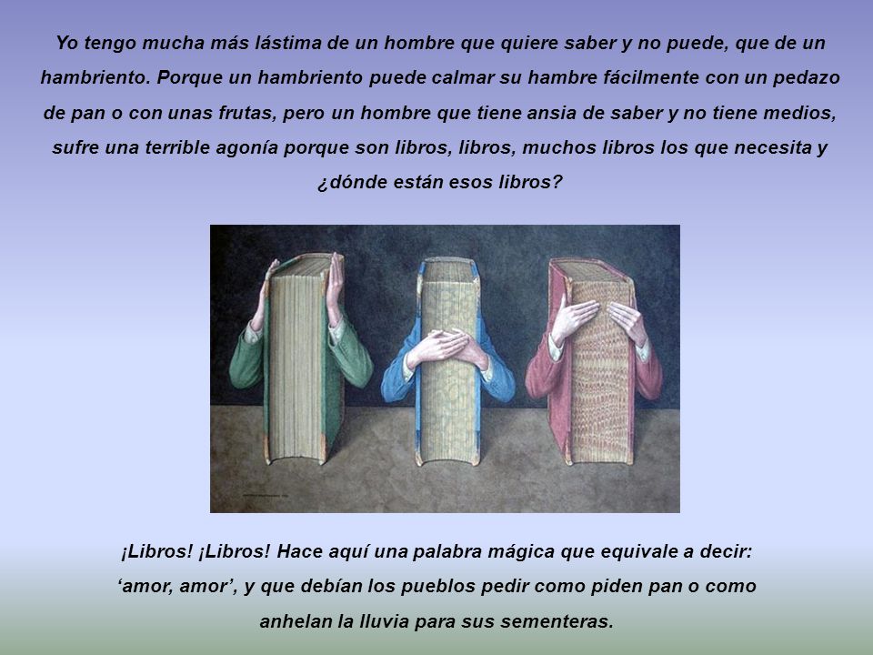 Yo tengo mucha más lástima de un hombre que quiere saber y no puede, que de un hambriento. Porque un hambriento puede calmar su hambre fácilmente con un pedazo de pan o con unas frutas, pero un hombre que tiene ansia de saber y no tiene medios, sufre una terrible agonía porque son libros, libros, muchos libros los que necesita y ¿dónde están esos libros