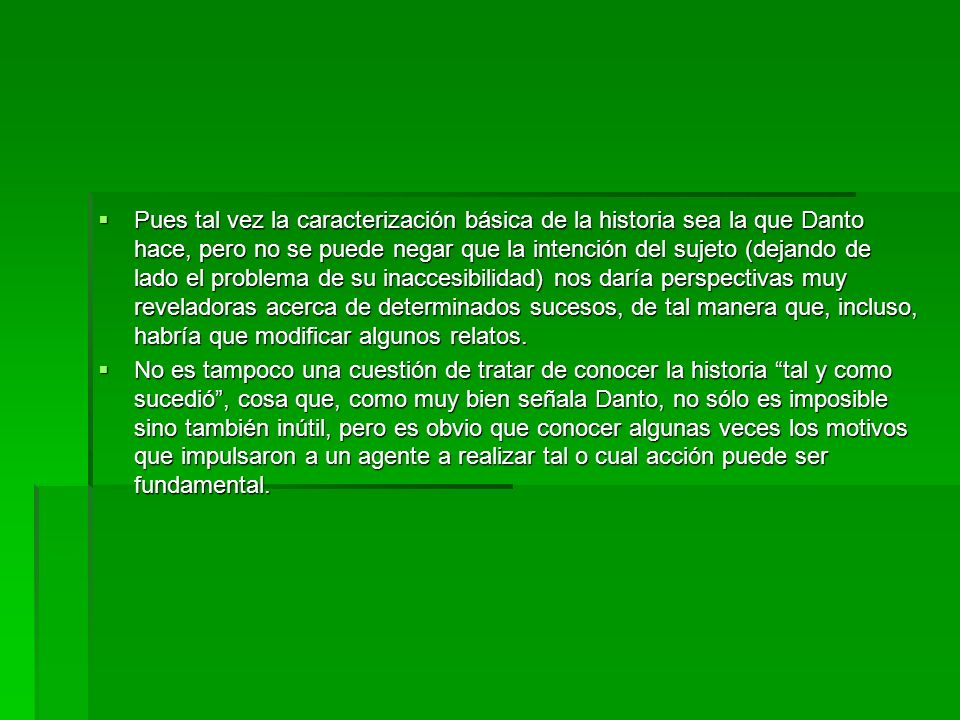 Pues tal vez la caracterización básica de la historia sea la que Danto hace, pero no se puede negar que la intención del sujeto (dejando de lado el problema de su inaccesibilidad) nos daría perspectivas muy reveladoras acerca de determinados sucesos, de tal manera que, incluso, habría que modificar algunos relatos.