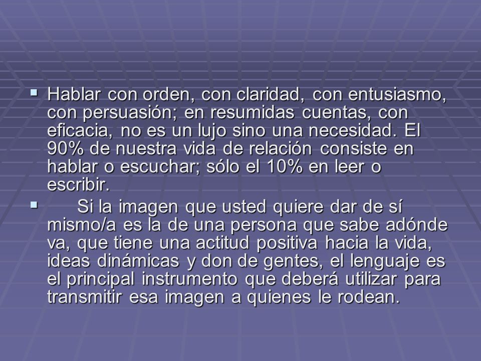 Hablar con orden, con claridad, con entusiasmo, con persuasión; en resumidas cuentas, con eficacia, no es un lujo sino una necesidad. El 90% de nuestra vida de relación consiste en hablar o escuchar; sólo el 10% en leer o escribir.