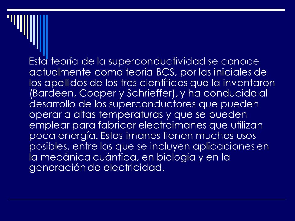 Esta teoría de la superconductividad se conoce actualmente como teoría BCS, por las iniciales de los apellidos de los tres científicos que la inventaron (Bardeen, Cooper y Schrieffer), y ha conducido al desarrollo de los superconductores que pueden operar a altas temperaturas y que se pueden emplear para fabricar electroimanes que utilizan poca energía.