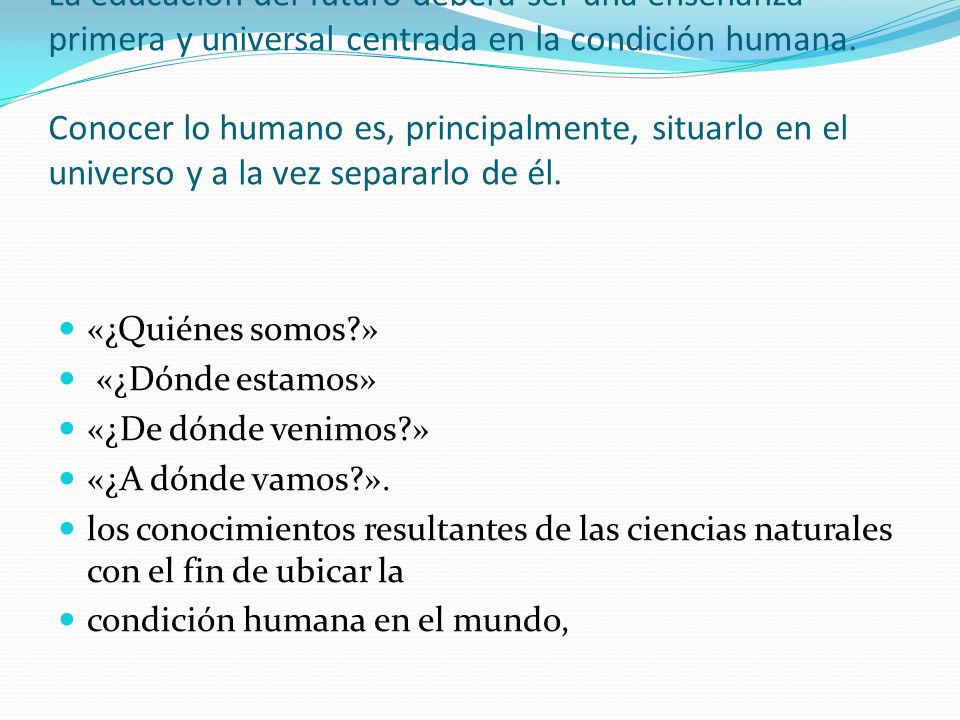 La educación del futuro deberá ser una enseñanza primera y universal centrada en la condición humana. Conocer lo humano es, principalmente, situarlo en el universo y a la vez separarlo de él.