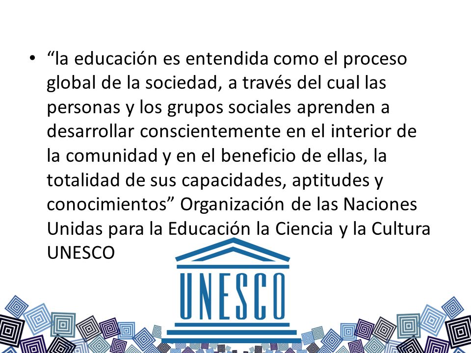 la educación es entendida como el proceso global de la sociedad, a través del cual las personas y los grupos sociales aprenden a desarrollar conscientemente en el interior de la comunidad y en el beneficio de ellas, la totalidad de sus capacidades, aptitudes y conocimientos Organización de las Naciones Unidas para la Educación la Ciencia y la Cultura UNESCO