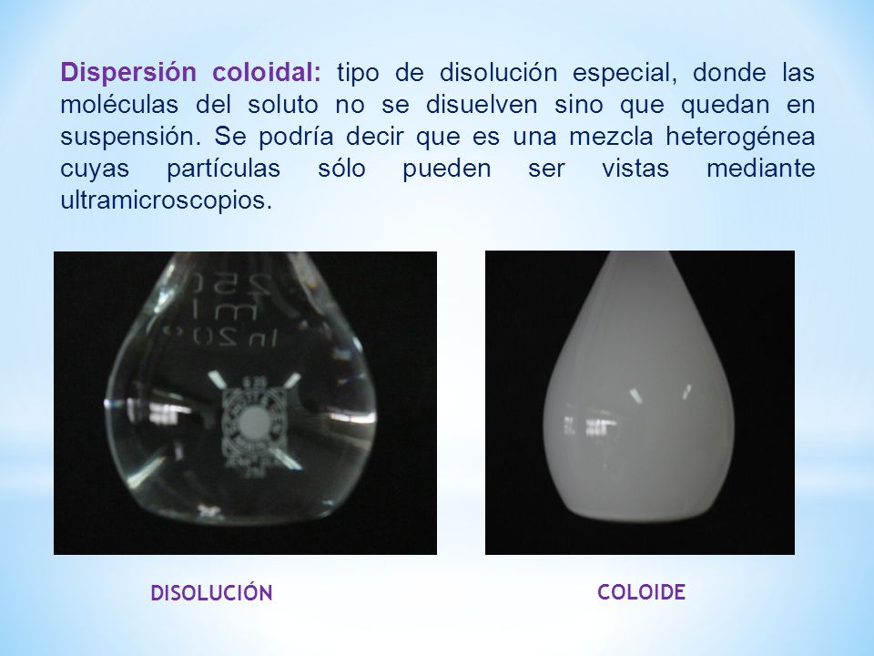 Dispersión coloidal: tipo de disolución especial, donde las moléculas del soluto no se disuelven sino que quedan en suspensión. Se podría decir que es una mezcla heterogénea cuyas partículas sólo pueden ser vistas mediante ultramicroscopios.