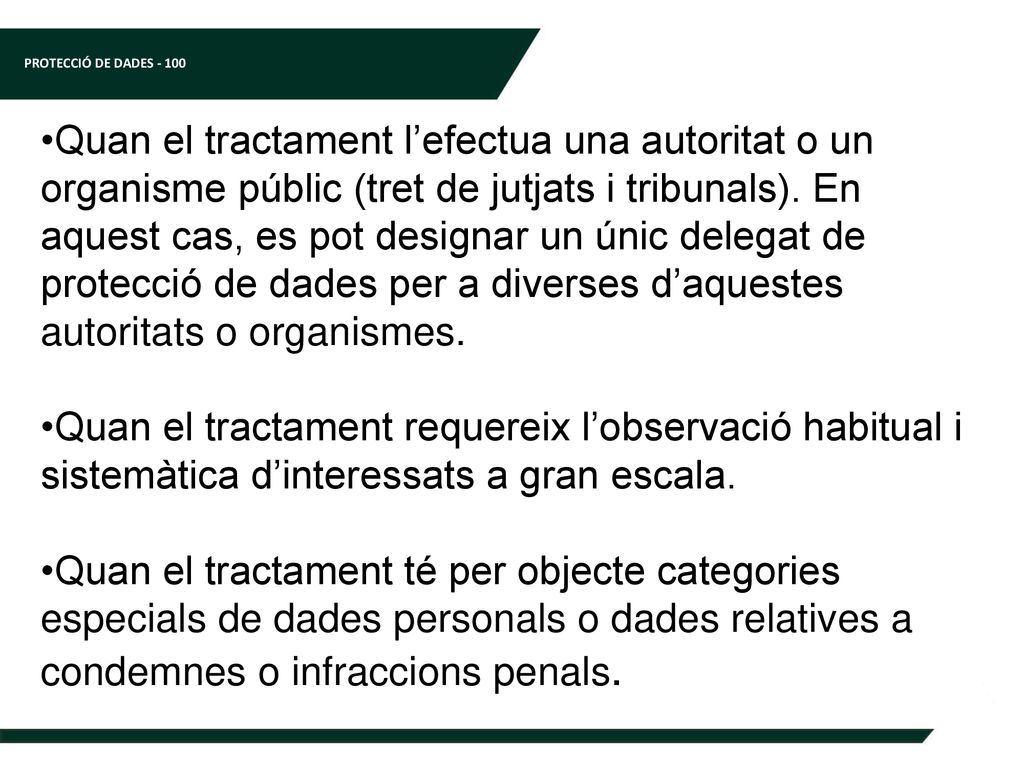 Quan el tractament l’efectua una autoritat o un organisme públic (tret de jutjats i tribunals). En aquest cas, es pot designar un únic delegat de protecció de dades per a diverses d’aquestes autoritats o organismes.