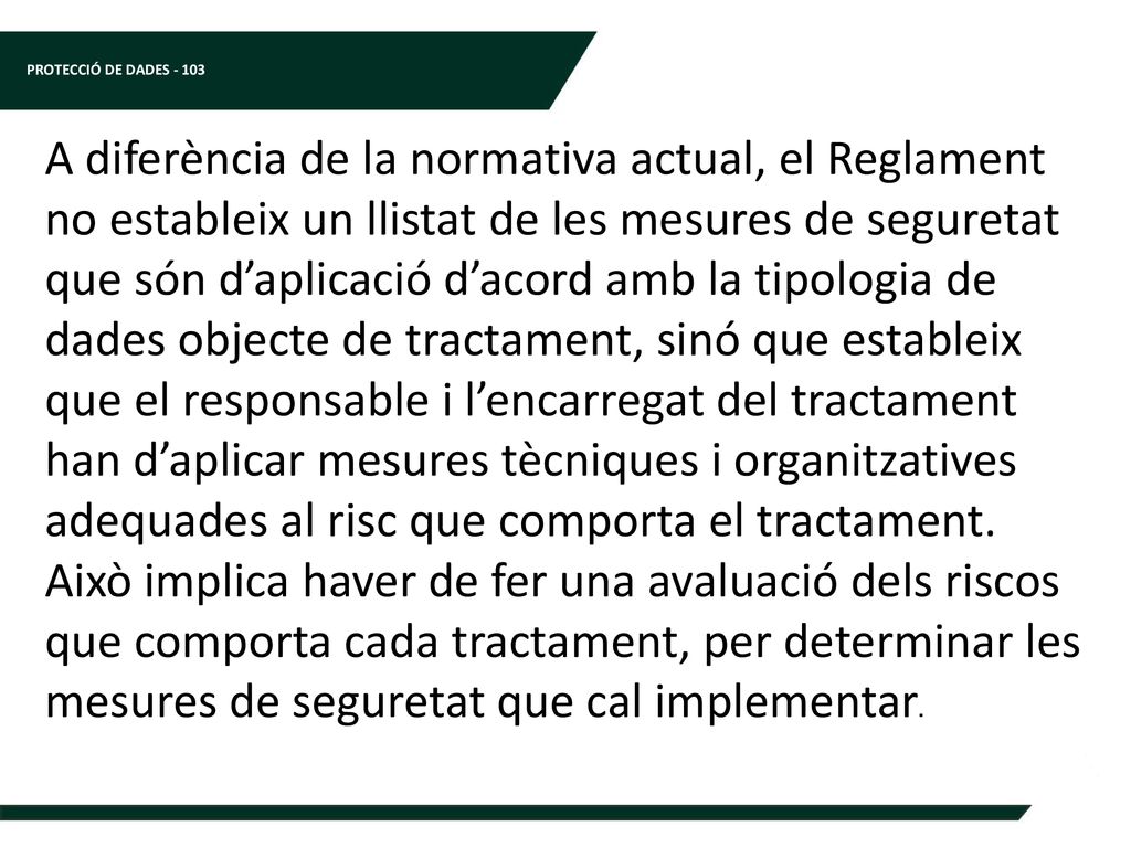 A diferència de la normativa actual, el Reglament no estableix un llistat de les mesures de seguretat que són d’aplicació d’acord amb la tipologia de dades objecte de tractament, sinó que estableix que el responsable i l’encarregat del tractament han d’aplicar mesures tècniques i organitzatives adequades al risc que comporta el tractament. Això implica haver de fer una avaluació dels riscos que comporta cada tractament, per determinar les mesures de seguretat que cal implementar.