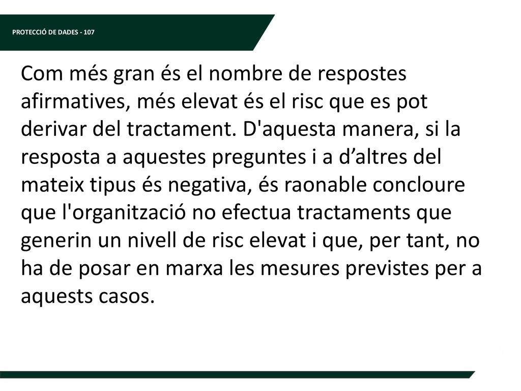 Com més gran és el nombre de respostes afirmatives, més elevat és el risc que es pot derivar del tractament. D aquesta manera, si la resposta a aquestes preguntes i a d’altres del mateix tipus és negativa, és raonable concloure que l organització no efectua tractaments que generin un nivell de risc elevat i que, per tant, no ha de posar en marxa les mesures previstes per a aquests casos.