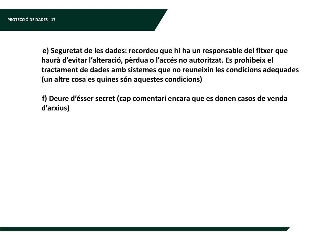e) Seguretat de les dades: recordeu que hi ha un responsable del fitxer que haurà d’evitar l’alteració, pèrdua o l’accés no autoritzat. Es prohibeix el tractament de dades amb sistemes que no reuneixin les condicions adequades (un altre cosa es quines són aquestes condicions)