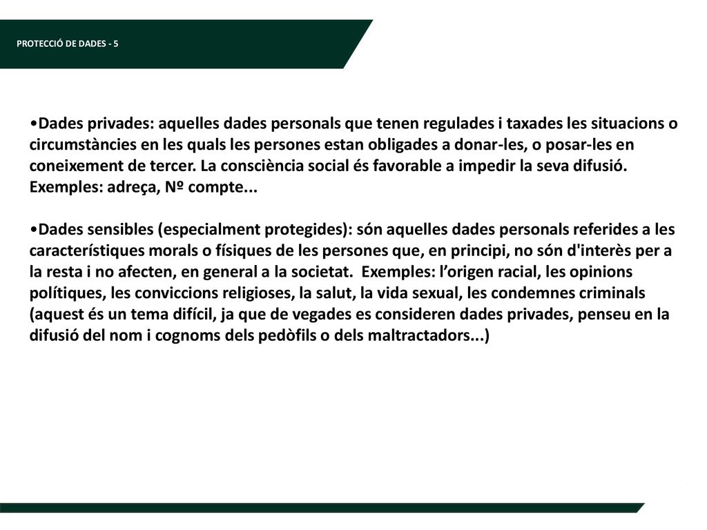 Dades privades: aquelles dades personals que tenen regulades i taxades les situacions o circumstàncies en les quals les persones estan obligades a donar-les, o posar-les en coneixement de tercer. La consciència social és favorable a impedir la seva difusió. Exemples: adreça, Nº compte...