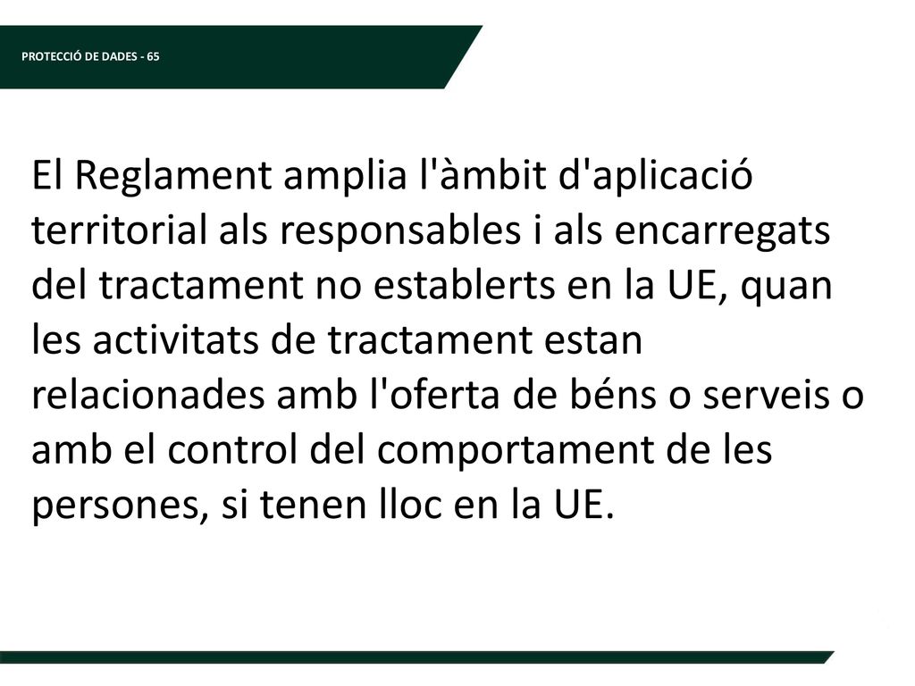 El Reglament amplia l àmbit d aplicació territorial als responsables i als encarregats del tractament no establerts en la UE, quan les activitats de tractament estan relacionades amb l oferta de béns o serveis o amb el control del comportament de les persones, si tenen lloc en la UE.