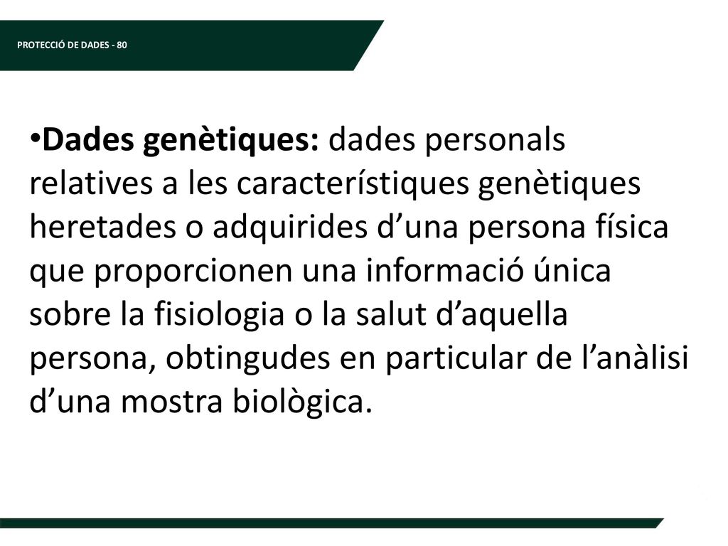 Dades genètiques: dades personals relatives a les característiques genètiques heretades o adquirides d’una persona física que proporcionen una informació única sobre la fisiologia o la salut d’aquella persona, obtingudes en particular de l’anàlisi d’una mostra biològica.