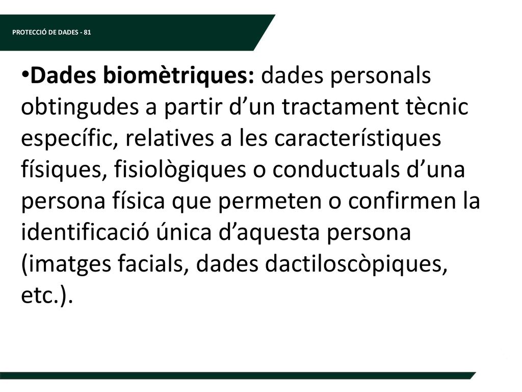 Dades biomètriques: dades personals obtingudes a partir d’un tractament tècnic específic, relatives a les característiques físiques, fisiològiques o conductuals d’una persona física que permeten o confirmen la identificació única d’aquesta persona (imatges facials, dades dactiloscòpiques, etc.).
