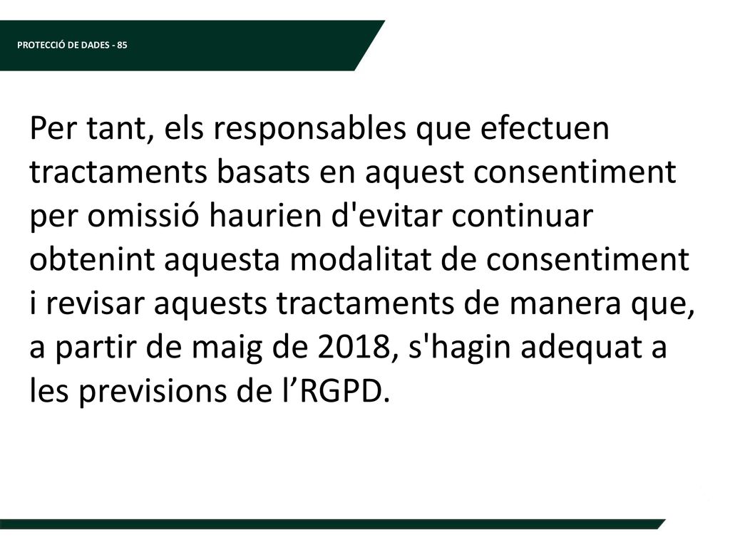 Per tant, els responsables que efectuen tractaments basats en aquest consentiment per omissió haurien d evitar continuar obtenint aquesta modalitat de consentiment i revisar aquests tractaments de manera que, a partir de maig de 2018, s hagin adequat a les previsions de l’RGPD.