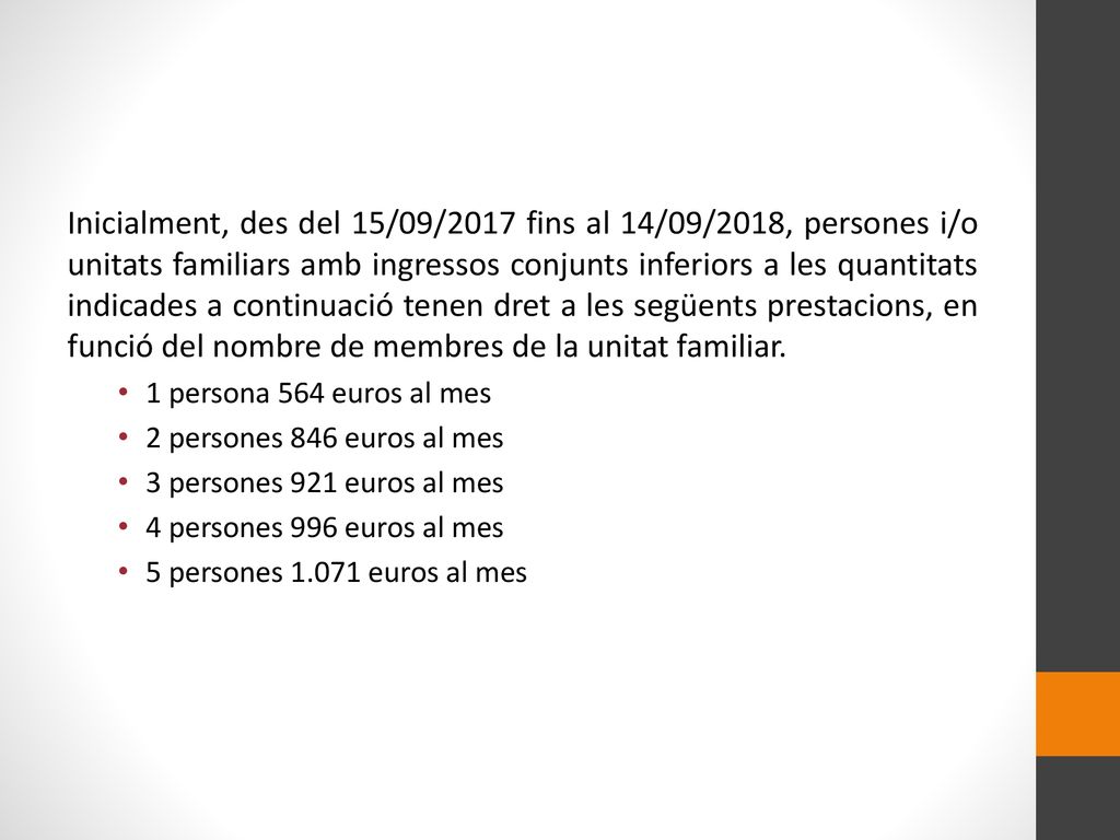 Inicialment, des del 15/09/2017 fins al 14/09/2018, persones i/o unitats familiars amb ingressos conjunts inferiors a les quantitats indicades a continuació tenen dret a les següents prestacions, en funció del nombre de membres de la unitat familiar.