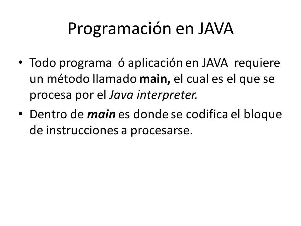 Programación en JAVA Todo programa ó aplicación en JAVA requiere un método llamado main, el cual es el que se procesa por el Java interpreter.