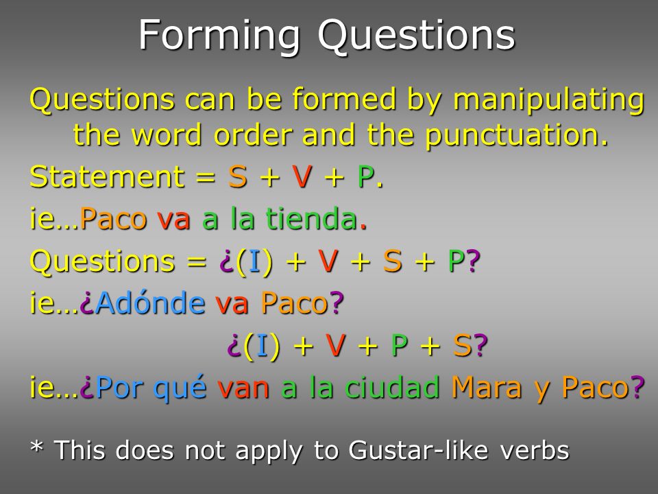 Forming Questions Questions can be formed by manipulating the word order and the punctuation. Statement = S + V + P.